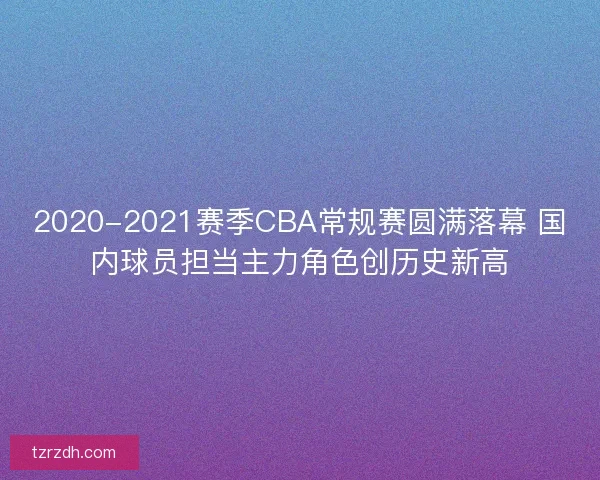 2020-2021赛季CBA常规赛圆满落幕 国内球员担当主力角色创历史新高 2020-2021赛季CBA常规赛圆满落幕 国内球员担当主力角色创历史新高