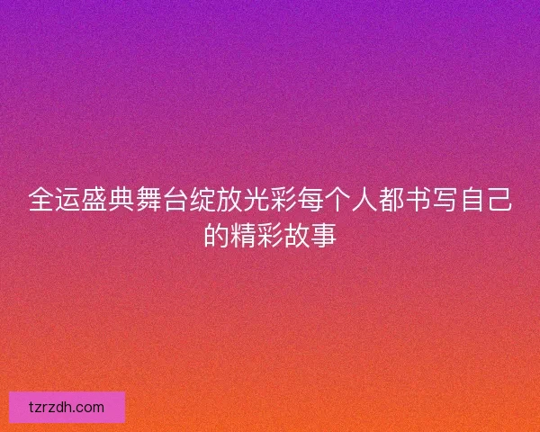 全运盛典舞台绽放光彩每个人都书写自己的精彩故事