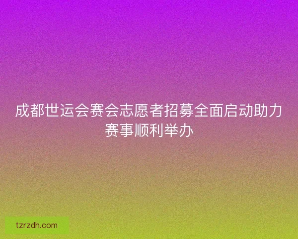 成都世运会赛会志愿者招募全面启动助力赛事顺利举办
