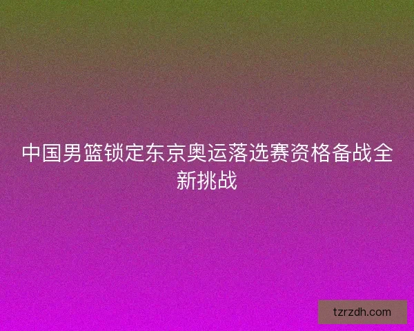中国男篮锁定东京奥运落选赛资格备战全新挑战
