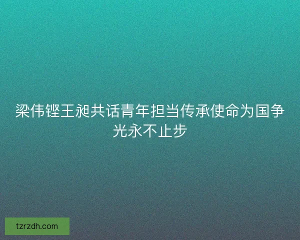 梁伟铿王昶共话青年担当传承使命为国争光永不止步