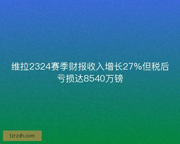 维拉2324赛季财报收入增长27%但税后亏损达8540万镑 维拉2324赛季财报收入增长27%但税后亏损达8540万镑