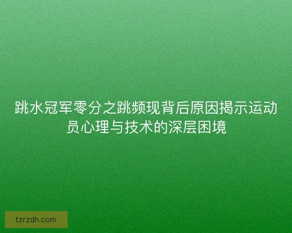 跳水冠军零分之跳频现背后原因揭示运动员心理与技术的深层困境