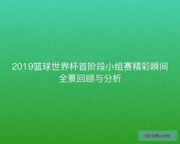 2019篮球世界杯首阶段小组赛精彩瞬间全景回顾与分析 2019篮球世界杯首阶段小组赛精彩瞬间全景回顾与分析