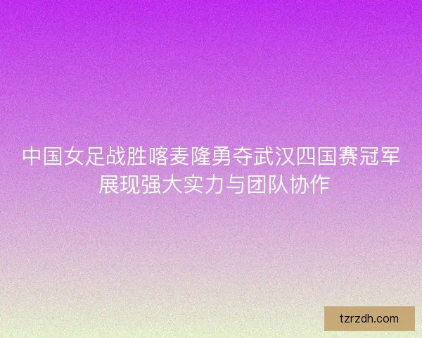 中国女足战胜喀麦隆勇夺武汉四国赛冠军 展现强大实力与团队协作 中国女足战胜喀麦隆勇夺武汉四国赛冠军 展现强大实力与团队协作