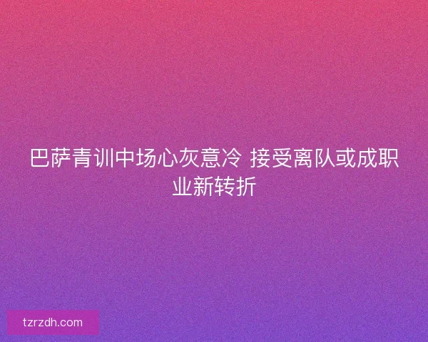 巴萨青训中场心灰意冷 接受离队或成职业新转折