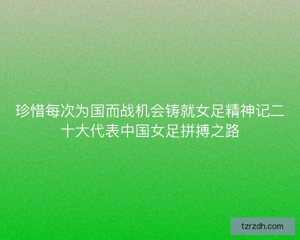 珍惜每次为国而战机会铸就女足精神记二十大代表中国女足拼搏之路