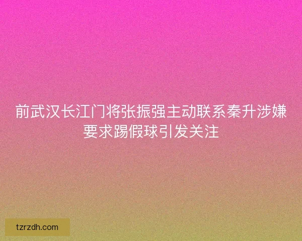 前武汉长江门将张振强主动联系秦升涉嫌要求踢假球引发关注