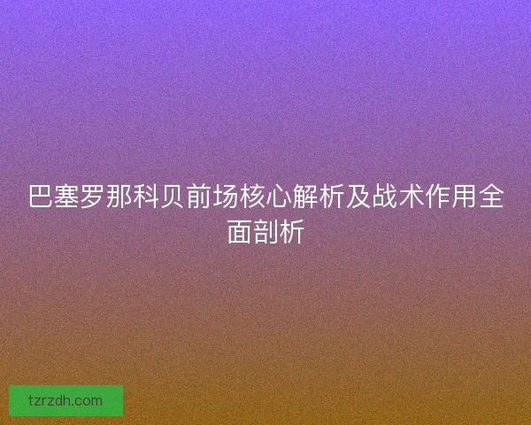 巴塞罗那科贝前场核心解析及战术作用全面剖析 巴塞罗那科贝前场核心解析及战术作用全面剖析