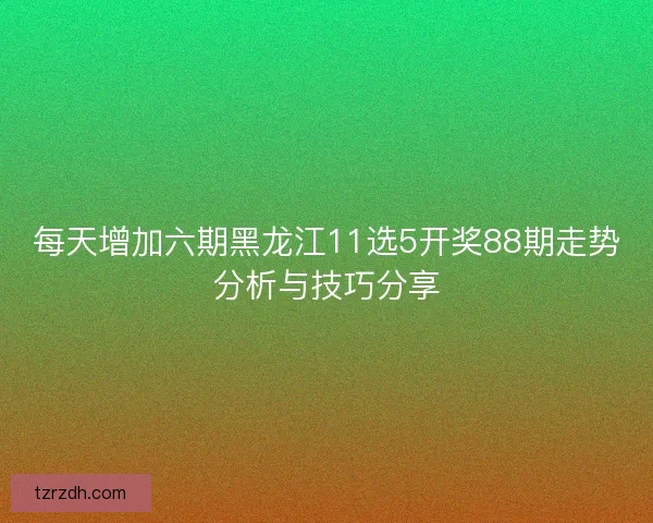每天增加六期黑龙江11选5开奖88期走势分析与技巧分享 每天增加六期黑龙江11选5开奖88期走势分析与技巧分享