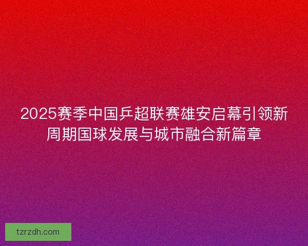 2025赛季中国乒超联赛雄安启幕引领新周期国球发展与城市融合新篇章