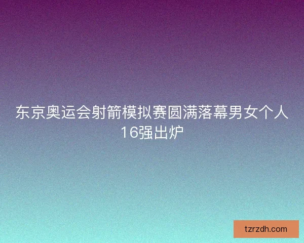 东京奥运会射箭模拟赛圆满落幕男女个人16强出炉
