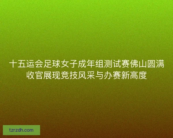十五运会足球女子成年组测试赛佛山圆满收官展现竞技风采与办赛新高度