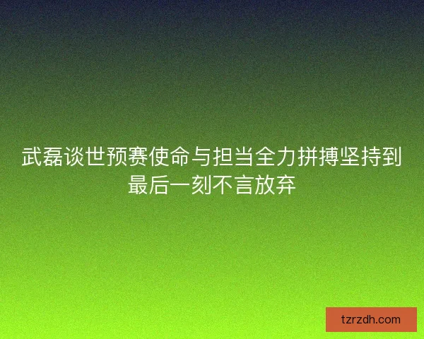 武磊谈世预赛使命与担当全力拼搏坚持到最后一刻不言放弃