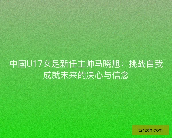 中国U17女足新任主帅马晓旭：挑战自我成就未来的决心与信念