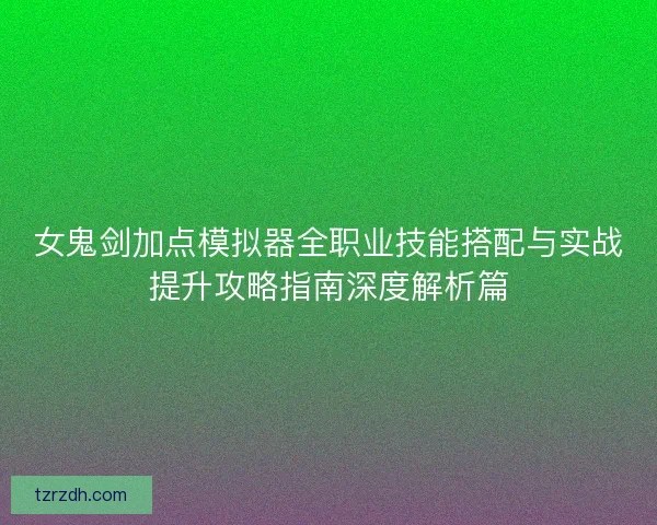 女鬼剑加点模拟器全职业技能搭配与实战提升攻略指南深度解析篇 女鬼剑加点模拟器全职业技能搭配与实战提升攻略指南深度解析篇