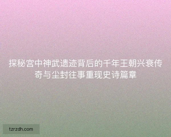 探秘宫中神武遗迹背后的千年王朝兴衰传奇与尘封往事重现史诗篇章