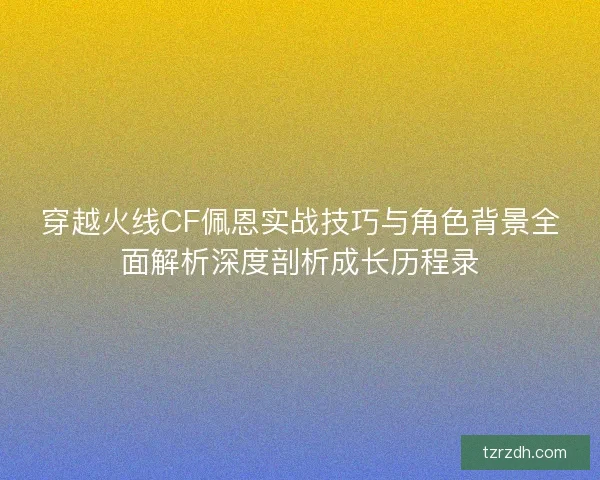 穿越火线CF佩恩实战技巧与角色背景全面解析深度剖析成长历程录