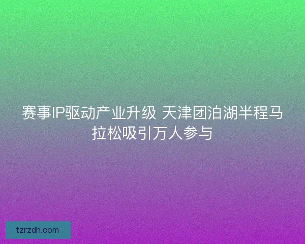 赛事IP驱动产业升级 天津团泊湖半程马拉松吸引万人参与