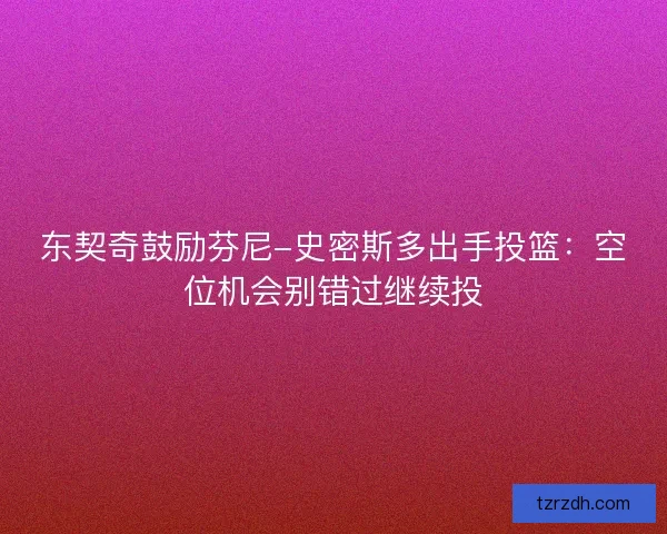 东契奇鼓励芬尼-史密斯多出手投篮:空位机会别错过继续投 东契奇鼓励芬尼-史密斯多出手投篮:空位机会别错过继续投
