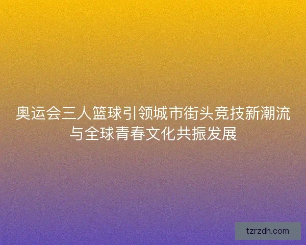 奥运会三人篮球引领城市街头竞技新潮流与全球青春文化共振发展 奥运会三人篮球引领城市街头竞技新潮流与全球青春文化共振发展