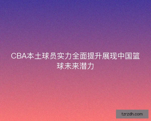 CBA本土球员实力全面提升展现中国篮球未来潜力 CBA本土球员实力全面提升展现中国篮球未来潜力