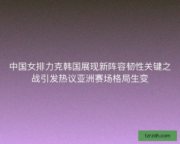 中国女排力克韩国展现新阵容韧性关键之战引发热议亚洲赛场格局生变