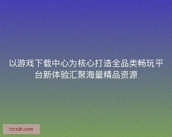 以游戏下载中心为核心打造全品类畅玩平台新体验汇聚海量精品资源 以游戏下载中心为核心打造全品类畅玩平台新体验汇聚海量精品资源
