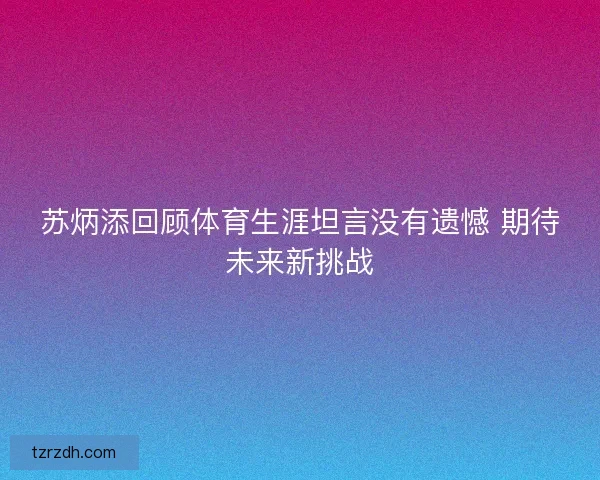苏炳添回顾体育生涯坦言没有遗憾 期待未来新挑战 苏炳添回顾体育生涯坦言没有遗憾 期待未来新挑战