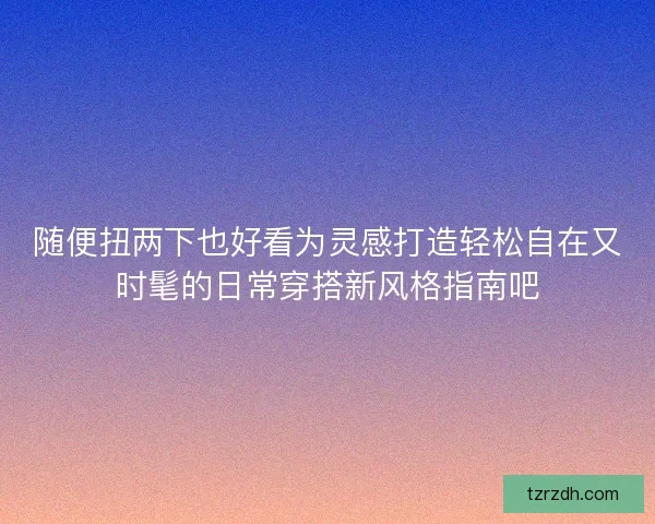 随便扭两下也好看为灵感打造轻松自在又时髦的日常穿搭新风格指南吧 随便扭两下也好看为灵感打造轻松自在又时髦的日常穿搭新风格指南吧