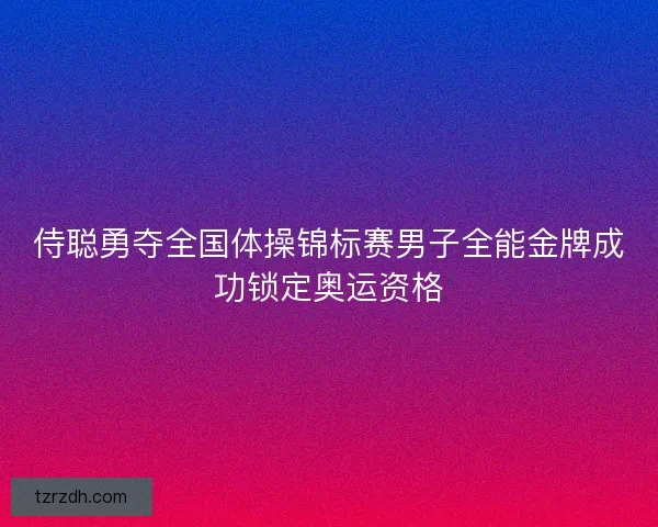 侍聪勇夺全国体操锦标赛男子全能金牌成功锁定奥运资格 侍聪勇夺全国体操锦标赛男子全能金牌成功锁定奥运资格